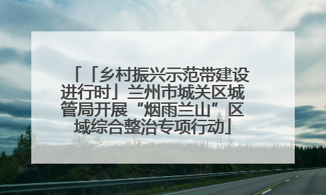 「乡村振兴示范带建设进行时」兰州市城关区城管局开展“烟雨兰山”区域综合整治专项行动