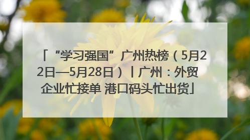 “学习强国”广州热榜（5月22日—5月28日）丨广州：外贸企业忙接单 港口码头忙出货