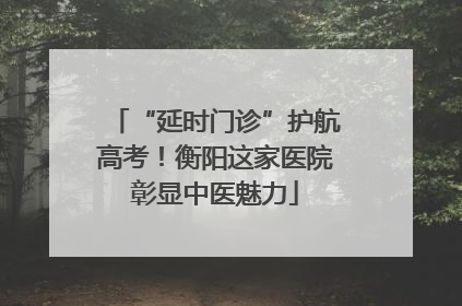 “延时门诊”护航高考！衡阳这家医院彰显中医魅力