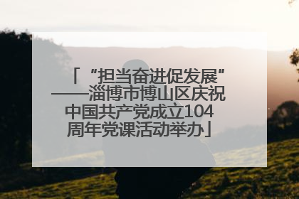 “担当奋进促发展”——淄博市博山区庆祝中国共产党成立104周年党课活动举办