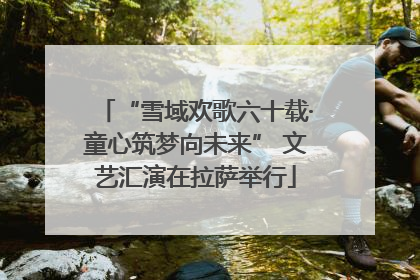 “雪域欢歌六十载·童心筑梦向未来” 文艺汇演在拉萨举行