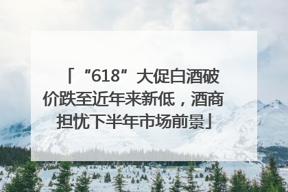 “618”大促白酒破价跌至近年来新低，酒商担忧下半年市场前景