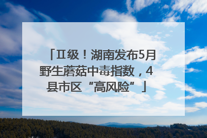 Ⅱ级！湖南发布5月野生蘑菇中毒指数，4县市区“高风险”