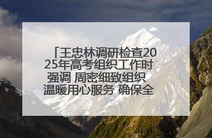 王忠林调研检查2025年高考组织工作时强调 周密细致组织 温暖用心服务 确保全省高考安全有序顺利