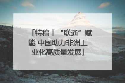 特稿丨“联通”赋能 中国助力非洲工业化高质量发展
