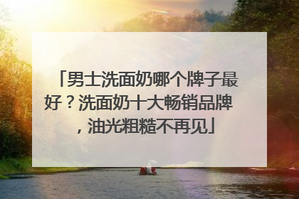 男士洗面奶哪个牌子最好？洗面奶十大畅销品牌，油光粗糙不再见