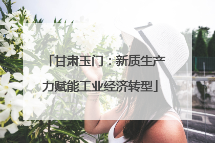 甘肃玉门：新质生产力赋能工业经济转型