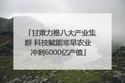 甘肃力推八大产业集群 科技赋能寒旱农业冲刺6000亿产值