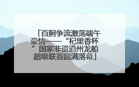 百舸争流激荡端午豪情——“杞里香杯”国家非遗道州龙船超级联赛圆满落幕