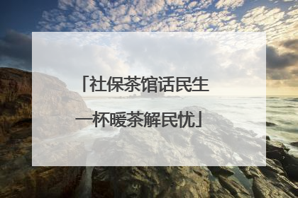 社保茶馆话民生 一杯暖茶解民忧