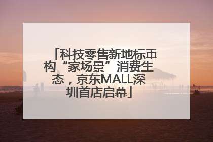 科技零售新地标重构“家场景”消费生态，京东MALL深圳首店启幕