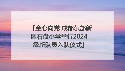 童心向党 成都东部新区石盘小学举行2024级新队员入队仪式