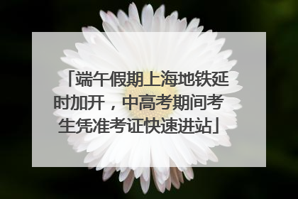 端午假期上海地铁延时加开，中高考期间考生凭准考证快速进站