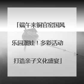 端午来铜官窑国风乐园溜娃！多彩活动打造亲子文化盛宴