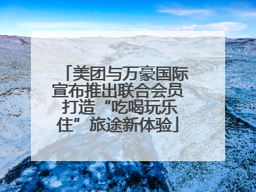 美团与万豪国际宣布推出联合会员 打造“吃喝玩乐住”旅途新体验