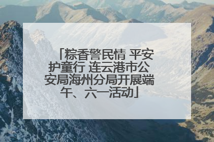 粽香警民情 平安护童行 连云港市公安局海州分局开展端午、六一活动