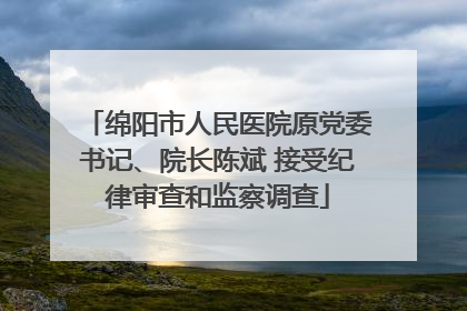 绵阳市人民医院原党委书记、院长陈斌 接受纪律审查和监察调查
