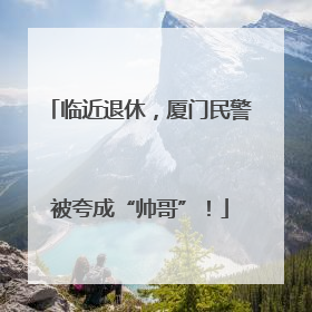 临近退休，厦门民警被夸成“帅哥”！
