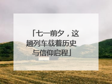七一前夕，这趟列车载着历史与信仰启程