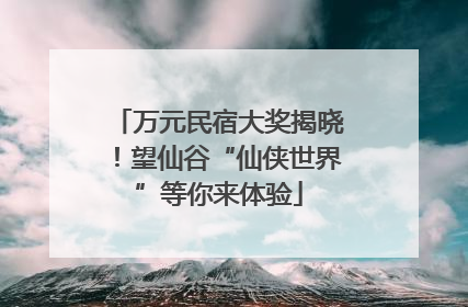 万元民宿大奖揭晓！望仙谷“仙侠世界”等你来体验