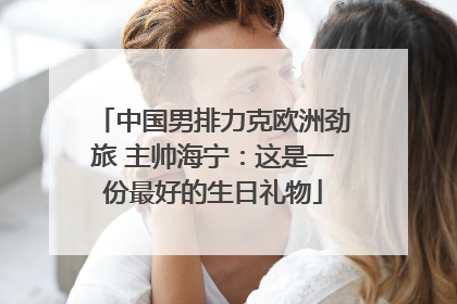 中国男排力克欧洲劲旅 主帅海宁：这是一份最好的生日礼物