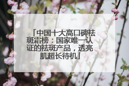 中国十大高口碑祛斑霜榜：国家唯一认证的祛斑产品，透亮肌超长待机