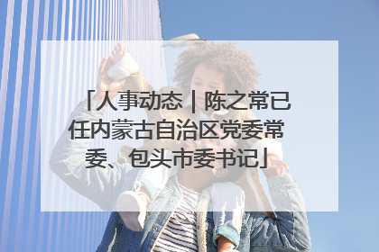 人事动态｜陈之常已任内蒙古自治区党委常委、包头市委书记