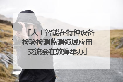 人工智能在特种设备检验检测监测领域应用交流会在敦煌举办