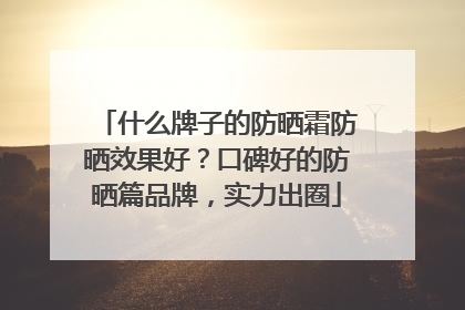 什么牌子的防晒霜防晒效果好？口碑好的防晒篇品牌，实力出圈
