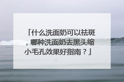 什么洗面奶可以祛斑，哪种洗面奶去黑头缩小毛孔效果好指南？