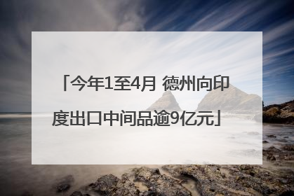 今年1至4月 德州向印度出口中间品逾9亿元