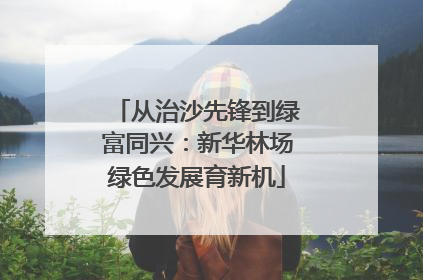 从治沙先锋到绿富同兴：新华林场绿色发展育新机