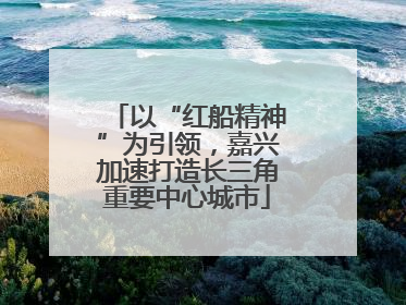 以“红船精神”为引领，嘉兴加速打造长三角重要中心城市