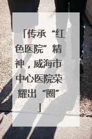 传承“红色医院”精神，威海市中心医院荣耀出“圈”