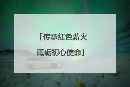 传承红色薪火 砥砺初心使命