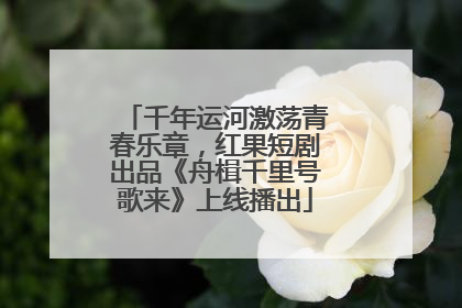 千年运河激荡青春乐章，红果短剧出品《舟楫千里号歌来》上线播出