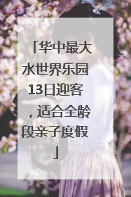 华中最大水世界乐园13日迎客，适合全龄段亲子度假