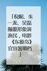 倪妮、朱一龙、吴磊颠覆形象演渔民，电影《东极岛》官宣暑期档