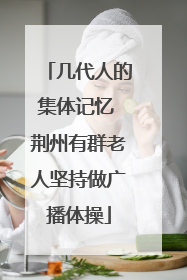 几代人的集体记忆 荆州有群老人坚持做广播体操
