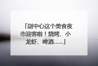 副中心这个美食夜市迎客啦！烧烤、小龙虾、啤酒……