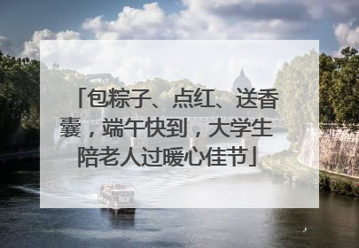 包粽子、点红、送香囊，端午快到，大学生陪老人过暖心佳节