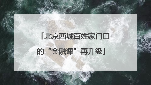北京西城百姓家门口的“金融课”再升级