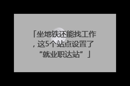 坐地铁还能找工作，这5个站点设置了“就业职达站”