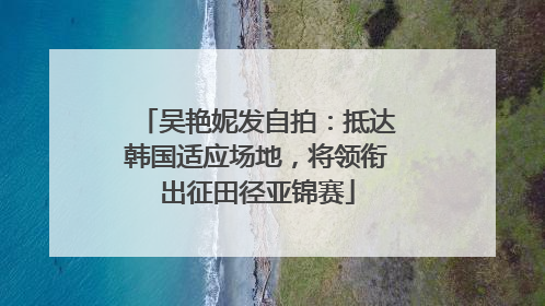 吴艳妮发自拍：抵达韩国适应场地，将领衔出征田径亚锦赛