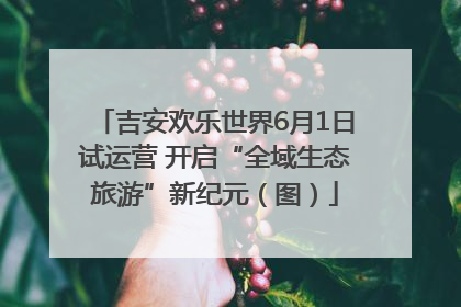 吉安欢乐世界6月1日试运营 开启“全域生态旅游”新纪元（图）