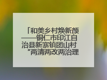 和美乡村焕新颜——铜仁市印江自治县新寨镇团山村“两清两改两治理”见闻