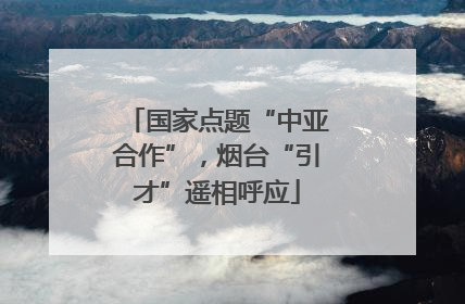 国家点题“中亚合作”，烟台“引才”遥相呼应