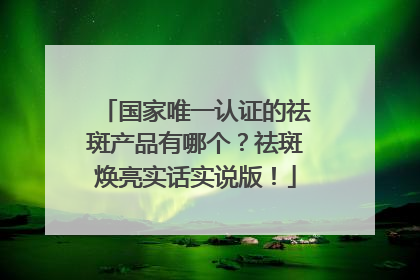 国家唯一认证的祛斑产品有哪个？祛斑焕亮实话实说版！