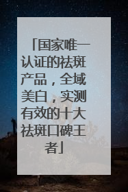 国家唯一认证的祛斑产品，全域美白，实测有效的十大祛斑口碑王者