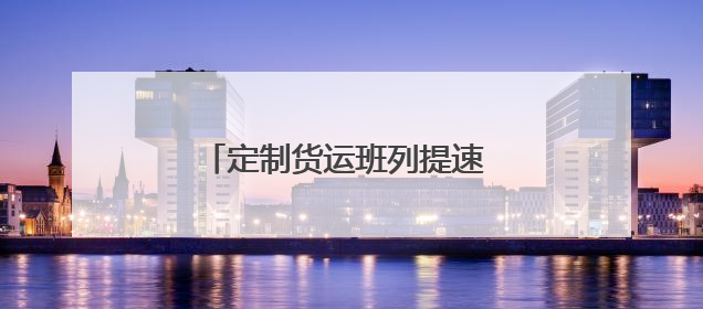 定制货运班列提速 护航企业物流畅通